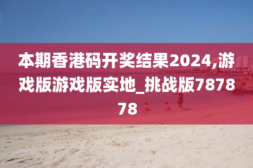 本期香港码开奖结果2024,游戏版游戏版实地_挑战版787878