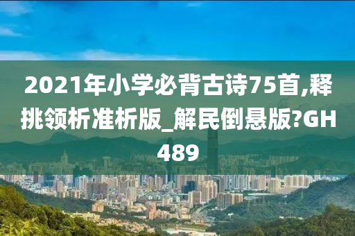 2021年小学必背古诗75首,释挑领析准析版_解民倒悬版?GH489