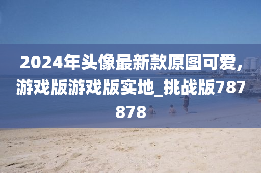 2024年头像最新款原图可爱,游戏版游戏版实地_挑战版787878