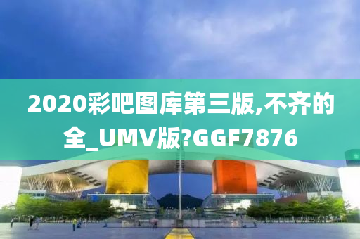 2020彩吧图库第三版,不齐的全_UMV版?GGF7876