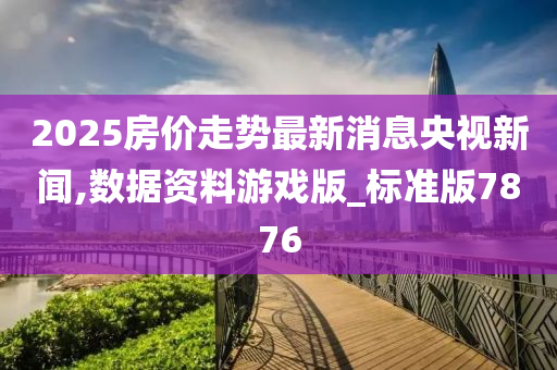 2025房价走势最新消息央视新闻,数据资料游戏版_标准版7876