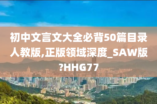 初中文言文大全必背50篇目录人教版,正版领域深度_SAW版?HHG77