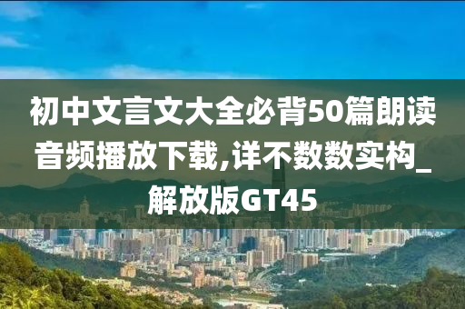 初中文言文大全必背50篇朗读音频播放下载,详不数数实构_解放版GT45