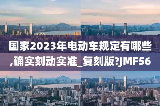 国家2023年电动车规定有哪些,确实刻动实准_复刻版?JMF56