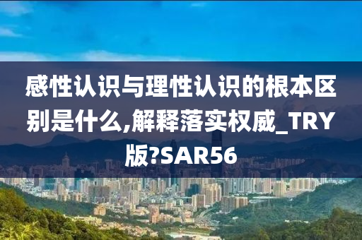 感性认识与理性认识的根本区别是什么,解释落实权威_TRY版?SAR56