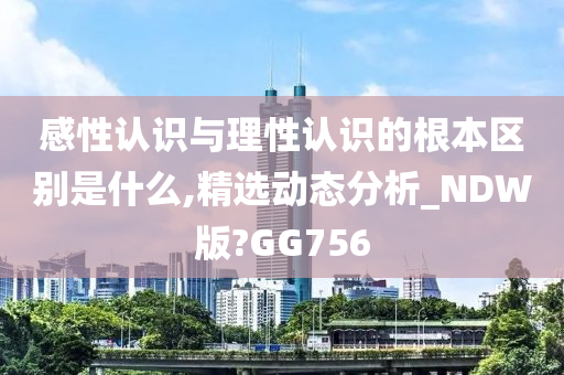 感性认识与理性认识的根本区别是什么,精选动态分析_NDW版?GG756