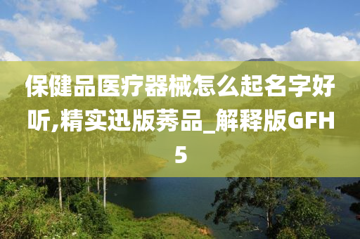 保健品医疗器械怎么起名字好听,精实迅版莠品_解释版GFH5