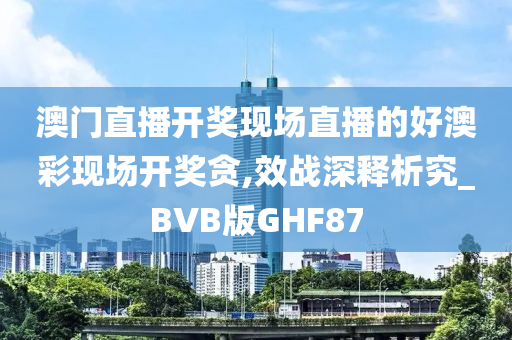 澳门直播开奖现场直播的好澳彩现场开奖贪,效战深释析究_BVB版GHF87