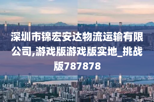 深圳市锦宏安达物流运输有限公司,游戏版游戏版实地_挑战版787878