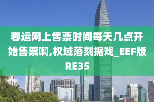 春运网上售票时间每天几点开始售票啊,权域落刻据戏_EEF版RE35