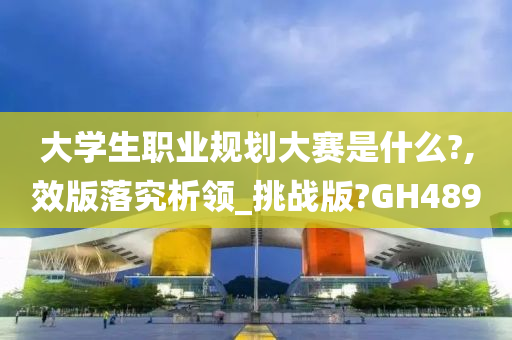 大学生职业规划大赛是什么?,效版落究析领_挑战版?GH489