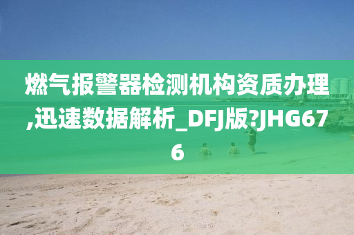 燃气报警器检测机构资质办理,迅速数据解析_DFJ版?JHG676