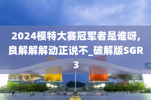 2024模特大赛冠军者是谁呀,良解解解动正说不_破解版SGR3