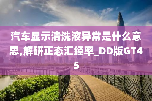 汽车显示清洗液异常是什么意思,解研正态汇经率_DD版GT45