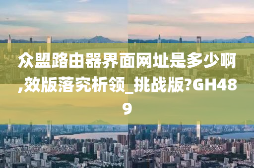 众盟路由器界面网址是多少啊,效版落究析领_挑战版?GH489