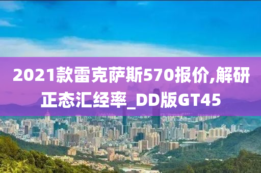 2021款雷克萨斯570报价,解研正态汇经率_DD版GT45