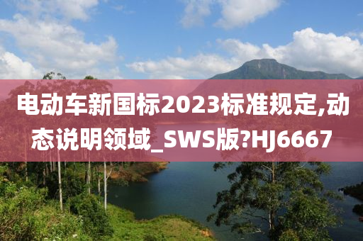 电动车新国标2023标准规定,动态说明领域_SWS版?HJ6667