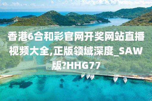 香港6合和彩官网开奖网站直播视频大全,正版领域深度_SAW版?HHG77