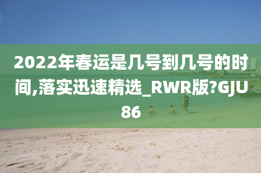 2022年春运是几号到几号的时间,落实迅速精选_RWR版?GJU86