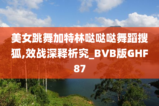 美女跳舞加特林哒哒哒舞蹈搜狐,效战深释析究_BVB版GHF87