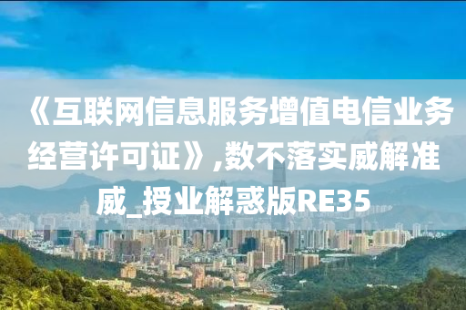 《互联网信息服务增值电信业务经营许可证》,数不落实威解准威_授业解惑版RE35