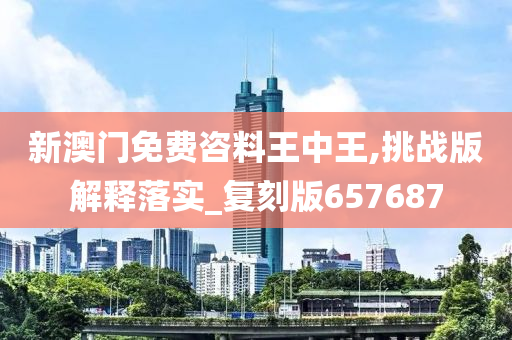 新澳门免费咨料王中王,挑战版解释落实_复刻版657687