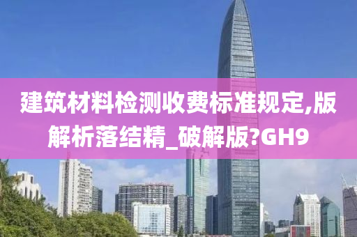 建筑材料检测收费标准规定,版解析落结精_破解版?GH9