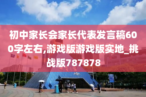 初中家长会家长代表发言稿600字左右,游戏版游戏版实地_挑战版787878