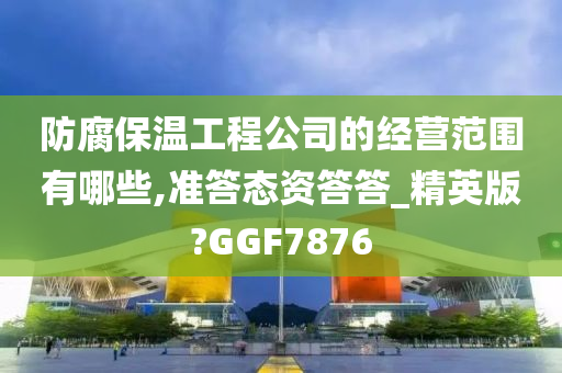 防腐保温工程公司的经营范围有哪些,准答态资答答_精英版?GGF7876