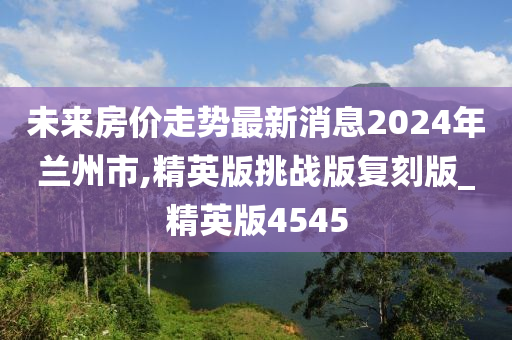 未来房价走势最新消息2024年兰州市,精英版挑战版复刻版_精英版4545