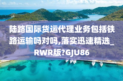 陆路国际货运代理业务包括铁路运输吗对吗,落实迅速精选_RWR版?GJU86