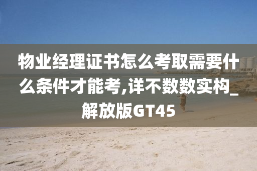 物业经理证书怎么考取需要什么条件才能考,详不数数实构_解放版GT45