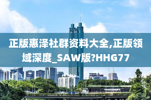 正版惠泽社群资料大全,正版领域深度_SAW版?HHG77