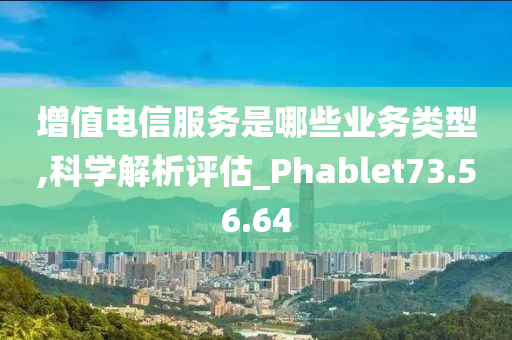 增值电信服务是哪些业务类型,科学解析评估_Phablet73.56.64