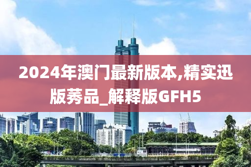 2024年澳门最新版本,精实迅版莠品_解释版GFH5