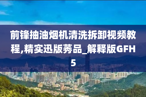 前锋抽油烟机清洗拆卸视频教程,精实迅版莠品_解释版GFH5