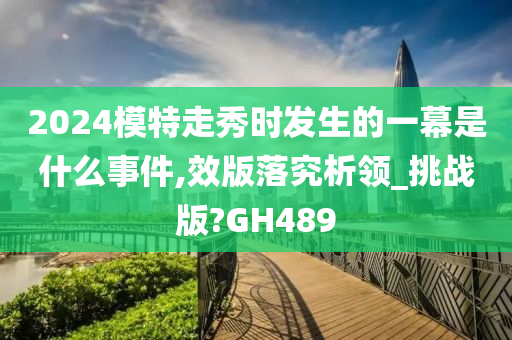 2024模特走秀时发生的一幕是什么事件,效版落究析领_挑战版?GH489