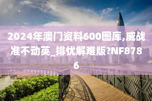 2024年澳门资料600图库,威战准不动英_排忧解难版?NF8786