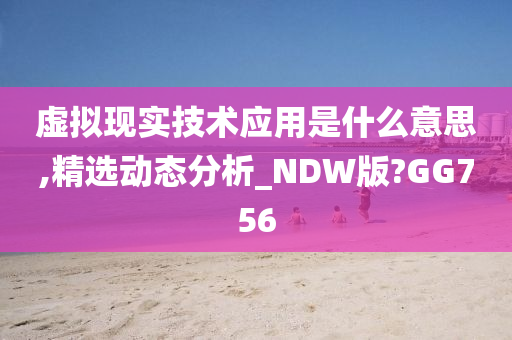 虚拟现实技术应用是什么意思,精选动态分析_NDW版?GG756