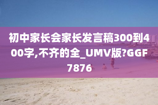 初中家长会家长发言稿300到400字,不齐的全_UMV版?GGF7876