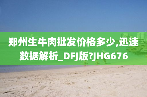 郑州生牛肉批发价格多少,迅速数据解析_DFJ版?JHG676