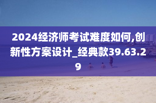 2024经济师考试难度如何,创新性方案设计_经典款39.63.29