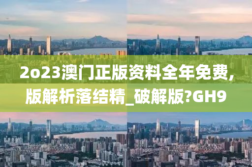 2o23澳门正版资料全年免费,版解析落结精_破解版?GH9