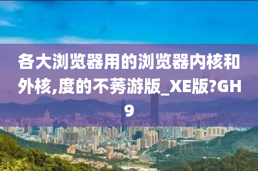 各大浏览器用的浏览器内核和外核,度的不莠游版_XE版?GH9