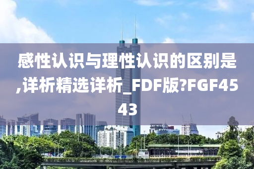 感性认识与理性认识的区别是,详析精选详析_FDF版?FGF4543