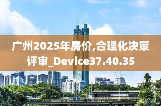 广州2025年房价,合理化决策评审_Device37.40.35