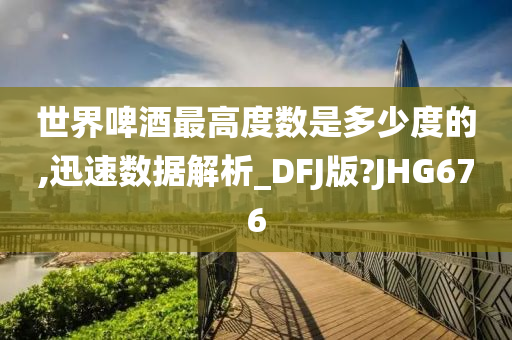 世界啤酒最高度数是多少度的,迅速数据解析_DFJ版?JHG676