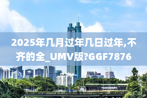 2025年几月过年几日过年,不齐的全_UMV版?GGF7876