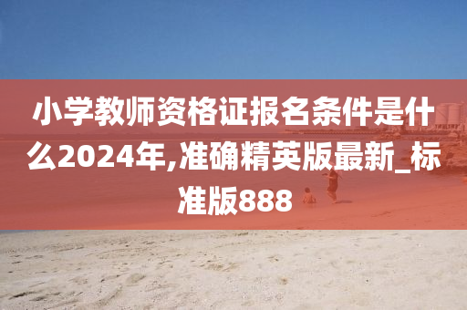 小学教师资格证报名条件是什么2024年,准确精英版最新_标准版888