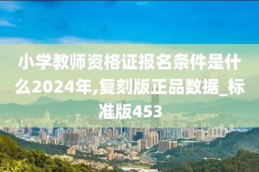 小学教师资格证报名条件是什么2024年,复刻版正品数据_标准版453